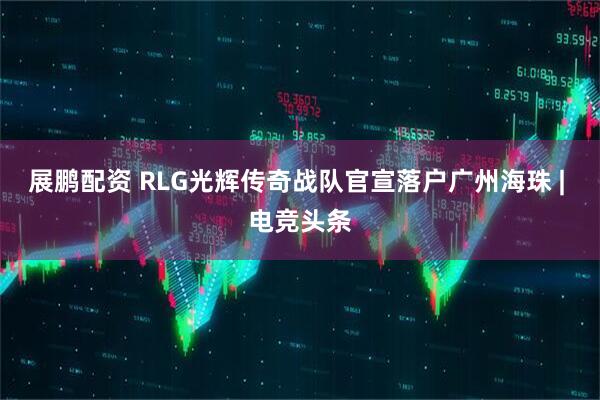 展鹏配资 RLG光辉传奇战队官宣落户广州海珠 | 电竞头条
