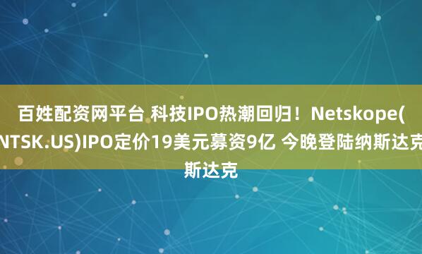 百姓配资网平台 科技IPO热潮回归！Netskope(NTSK.US)IPO定价19美元募资9亿 今晚登陆纳斯达克