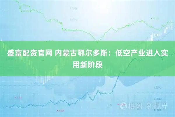 盛富配资官网 内蒙古鄂尔多斯:低空产业进入实用新阶段