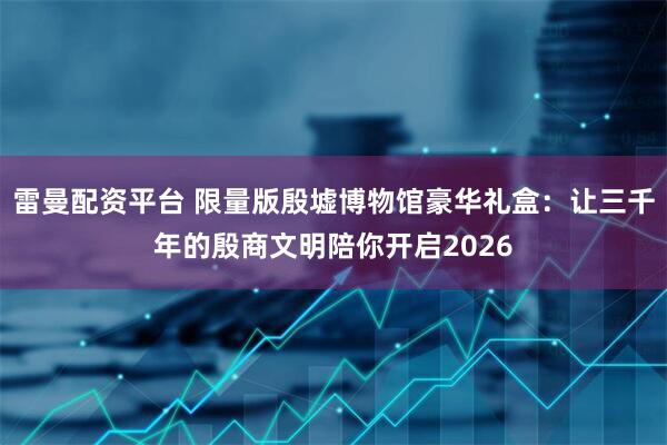 雷曼配资平台 限量版殷墟博物馆豪华礼盒：让三千年的殷商文明陪你开启2026