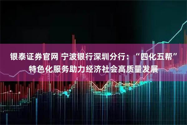 银泰证券官网 宁波银行深圳分行:“四化五帮”特色化服务助力经济社会高质量发展