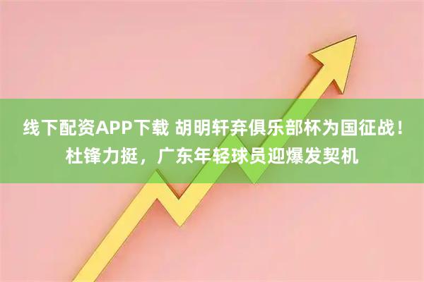 线下配资APP下载 胡明轩弃俱乐部杯为国征战!杜锋力挺,广东年轻球员迎爆发契机