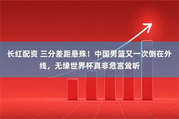 长红配资 三分差距悬殊!中国男篮又一次倒在外线,无缘世界杯真非危言耸听