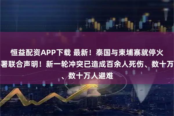 恒益配资APP下载 最新！泰国与柬埔寨就停火问题签署联合声明！新一轮冲突已造成百余人死伤、数十万人避难