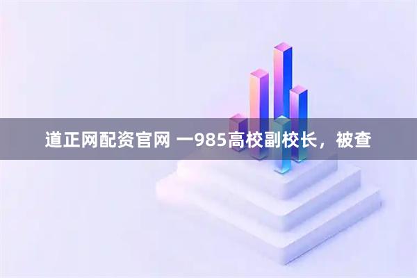 道正网配资官网 一985高校副校长，被查