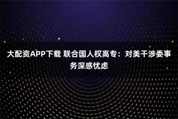 大配资APP下载 联合国人权高专：对美干涉委事务深感忧虑