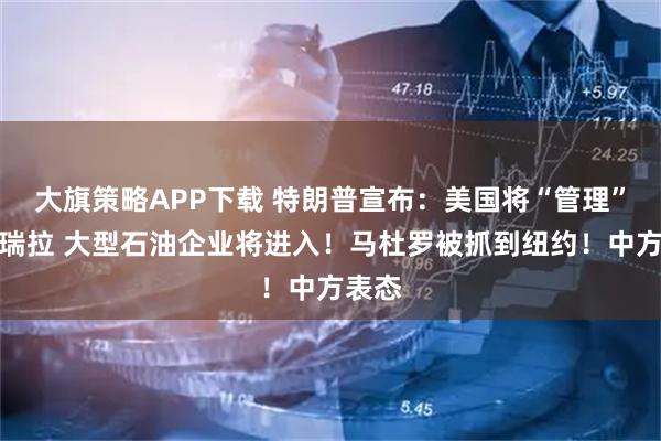 大旗策略APP下载 特朗普宣布：美国将“管理”委内瑞拉 大型石油企业将进入！马杜罗被抓到纽约！中方表态