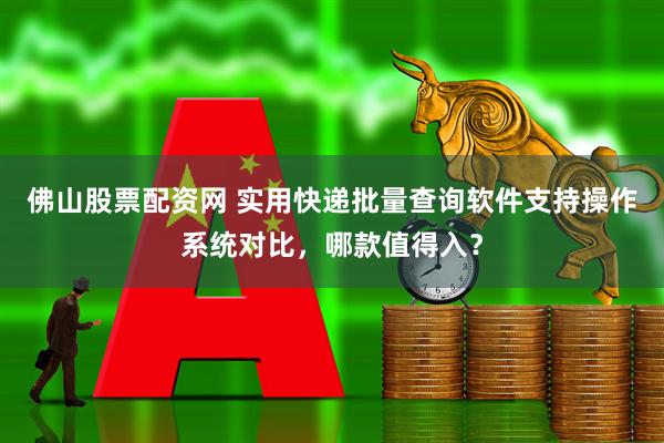 佛山股票配资网 实用快递批量查询软件支持操作系统对比，哪款值得入？