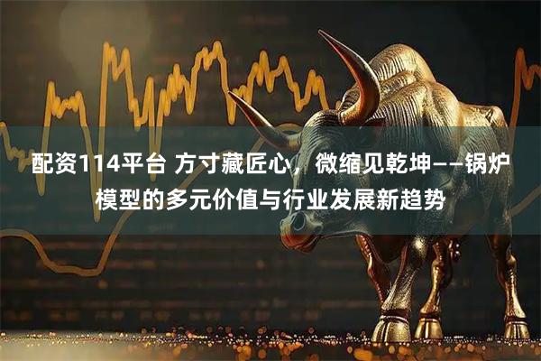 配资114平台 方寸藏匠心，微缩见乾坤——锅炉模型的多元价值与行业发展新趋势