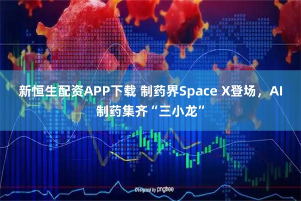 新恒生配资APP下载 制药界Space X登场，AI制药集齐“三小龙”