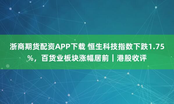 浙商期货配资APP下载 恒生科技指数下跌1.75%，百货业板块涨幅居前｜港股收评