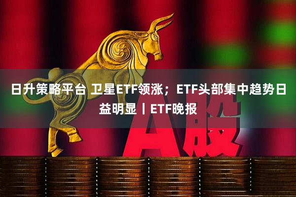 日升策略平台 卫星ETF领涨；ETF头部集中趋势日益明显丨ETF晚报