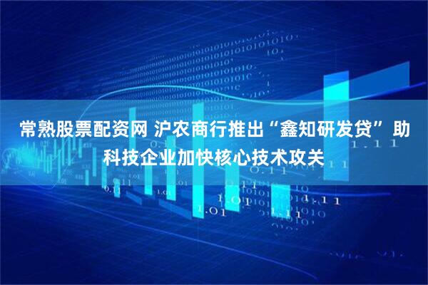 常熟股票配资网 沪农商行推出“鑫知研发贷” 助科技企业加快核心技术攻关