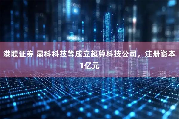 港联证券 晶科科技等成立超算科技公司，注册资本1亿元