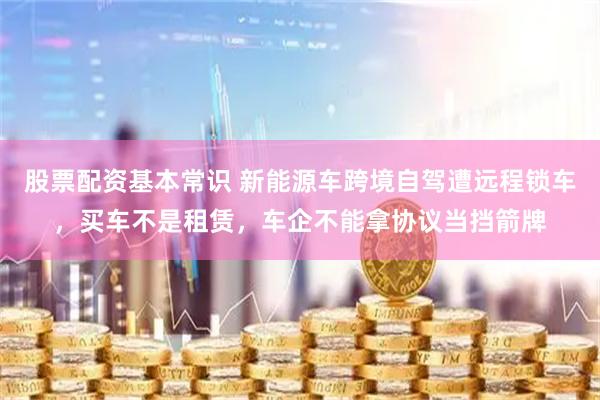股票配资基本常识 新能源车跨境自驾遭远程锁车，买车不是租赁，车企不能拿协议当挡箭牌