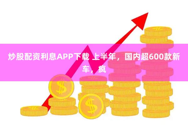 炒股配资利息APP下载 上半年，国内超600款新车，疯